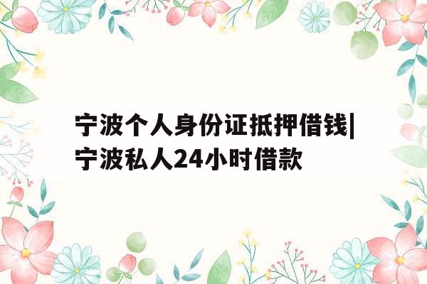 宁波个人身份证抵押借钱|宁波私人24小时借款