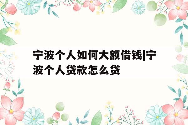 宁波个人如何大额借钱|宁波个人贷款怎么贷