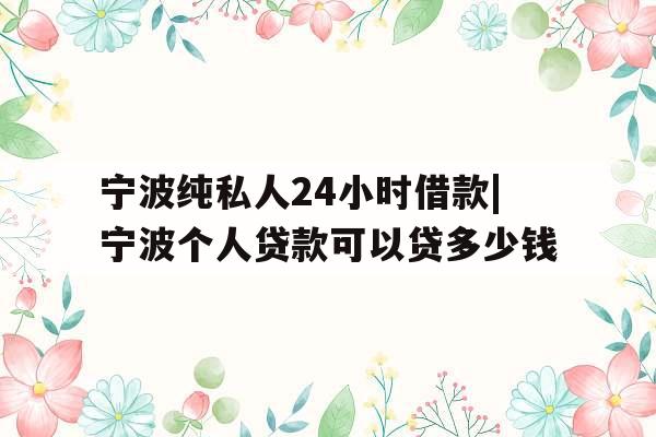 宁波纯私人24小时借款|宁波个人贷款可以贷多少钱