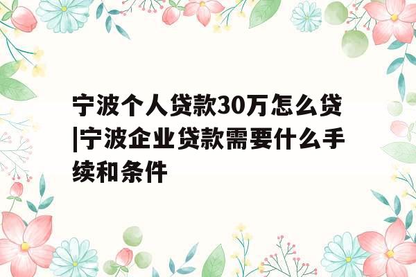 宁波个人贷款30万怎么贷|宁波企业贷款需要什么手续和条件
