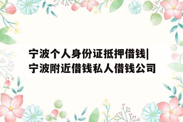 宁波个人身份证抵押借钱|宁波附近借钱私人借钱公司