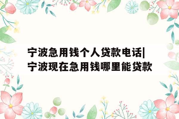 宁波急用钱个人贷款电话|宁波现在急用钱哪里能贷款