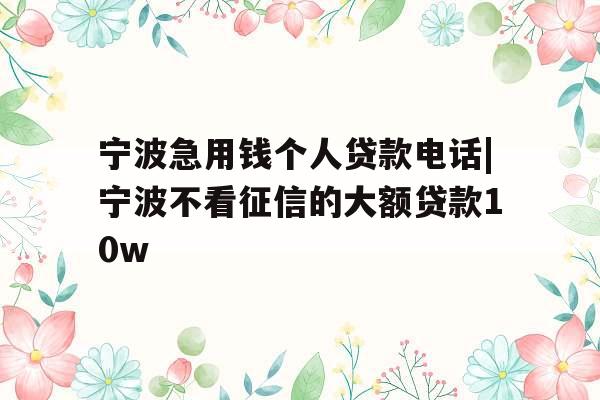 宁波急用钱个人贷款电话|宁波不看征信的大额贷款10w