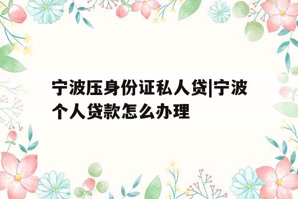 宁波压身份证私人贷|宁波个人贷款怎么办理
