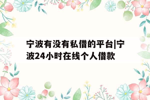 宁波有没有私借的平台|宁波24小时在线个人借款