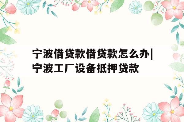 宁波借贷款借贷款怎么办|宁波工厂设备抵押贷款