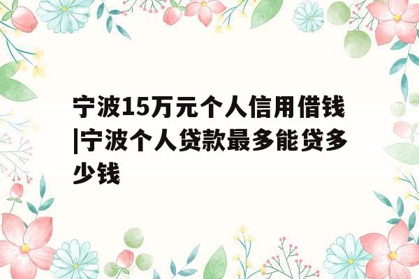 宁波15万元个人信用借钱|宁波个人贷款最多能贷多少钱