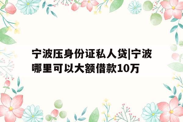 宁波压身份证私人贷|宁波哪里可以大额借款10万