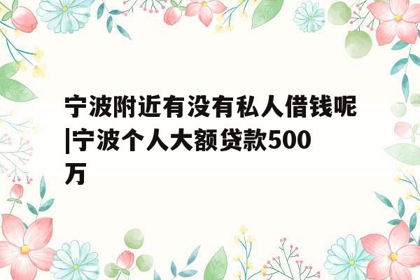 宁波附近有没有私人借钱呢|宁波个人大额贷款500万