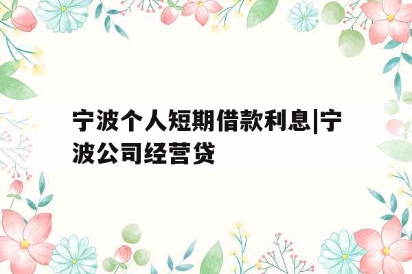 宁波个人短期借款利息|宁波公司经营贷