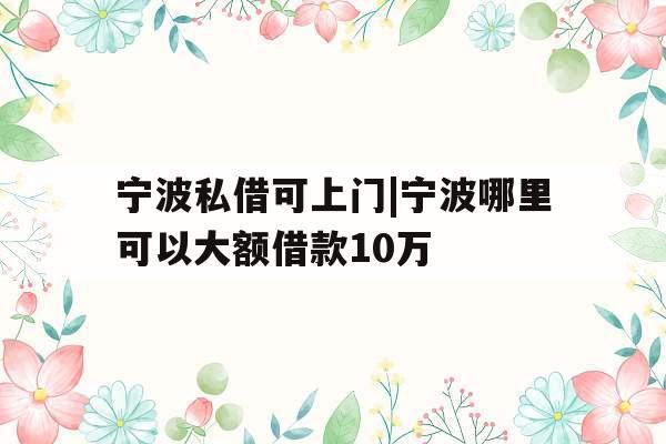 宁波私借可上门|宁波哪里可以大额借款10万
