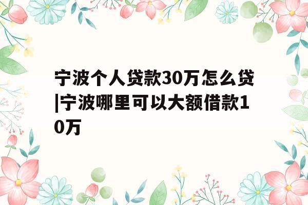宁波个人贷款30万怎么贷|宁波哪里可以大额借款10万