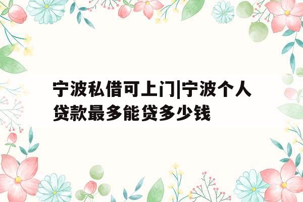 宁波私借可上门|宁波个人贷款最多能贷多少钱