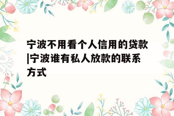 宁波不用看个人信用的贷款|宁波谁有私人放款的联系方式