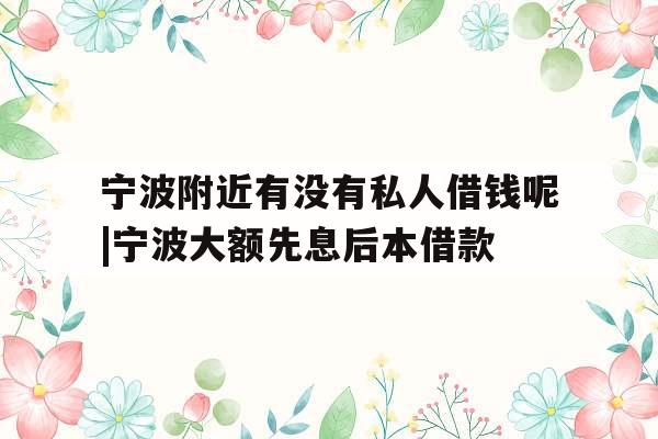 宁波附近有没有私人借钱呢|宁波大额先息后本借款