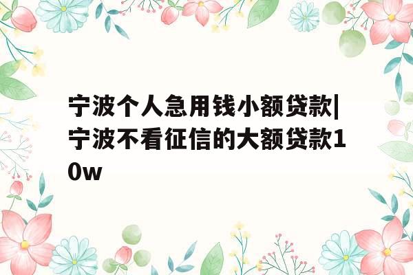宁波个人急用钱小额贷款|宁波不看征信的大额贷款10w