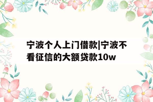 宁波个人上门借款|宁波不看征信的大额贷款10w