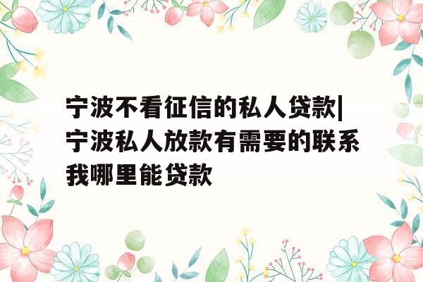 宁波不看征信的私人贷款|宁波私人放款有需要的联系我哪里能贷款