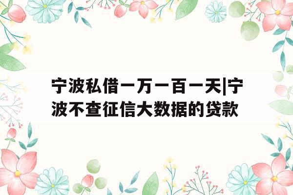 宁波私借一万一百一天|宁波不查征信大数据的贷款