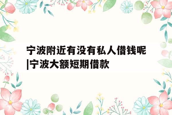 宁波附近有没有私人借钱呢|宁波大额短期借款