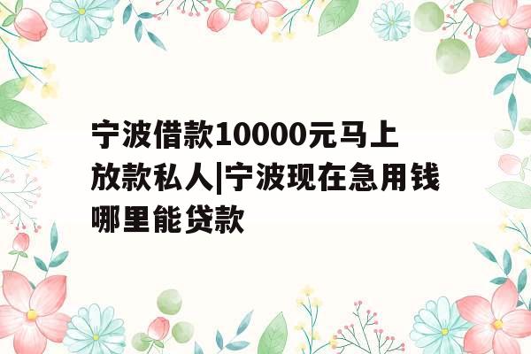 宁波借款10000元马上放款私人|宁波现在急用钱哪里能贷款
