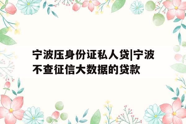 宁波压身份证私人贷|宁波不查征信大数据的贷款