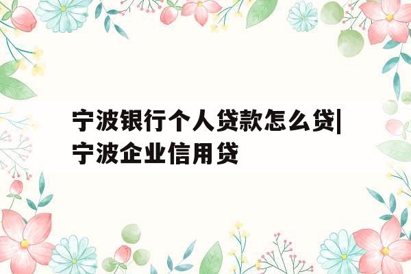 宁波银行个人贷款怎么贷|宁波企业信用贷