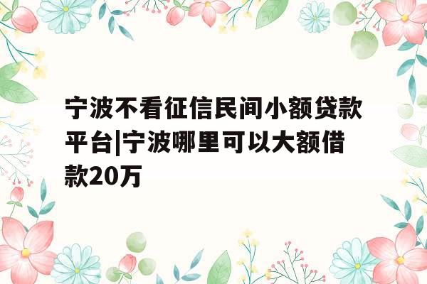 宁波不看征信民间小额贷款平台|宁波哪里可以大额借款20万