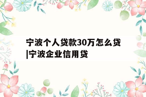 宁波个人贷款30万怎么贷|宁波企业信用贷