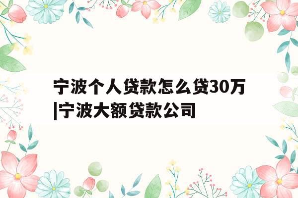 宁波个人贷款怎么贷30万|宁波大额贷款公司