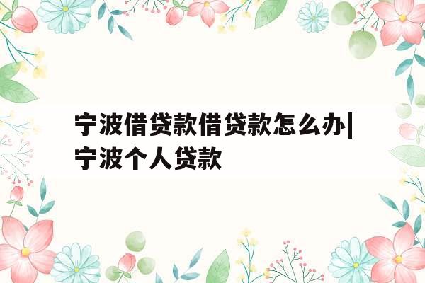 宁波借贷款借贷款怎么办|宁波个人贷款