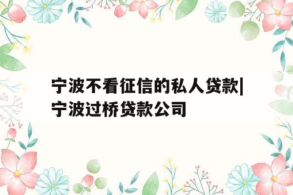 宁波不看征信的私人贷款|宁波过桥贷款公司