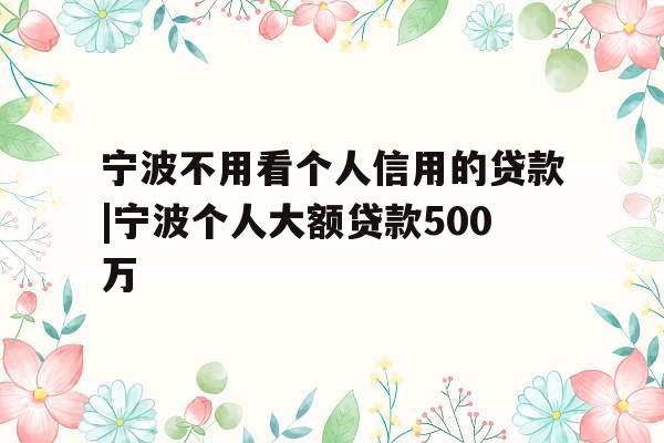 宁波不用看个人信用的贷款|宁波个人大额贷款500万