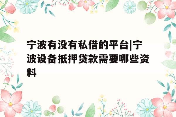 宁波有没有私借的平台|宁波设备抵押贷款需要哪些资料