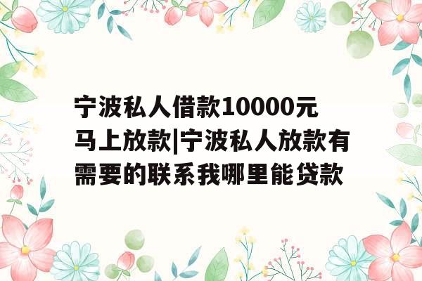 宁波私人借款10000元马上放款|宁波私人放款有需要的联系我哪里能贷款