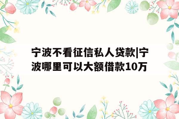 宁波不看征信私人贷款|宁波哪里可以大额借款10万