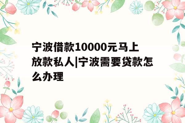 宁波借款10000元马上放款私人|宁波需要贷款怎么办理