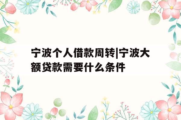 宁波个人借款周转|宁波大额贷款需要什么条件
