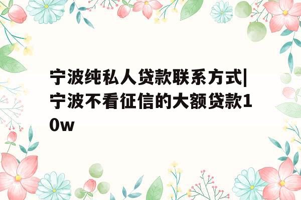 宁波纯私人贷款联系方式|宁波不看征信的大额贷款10w