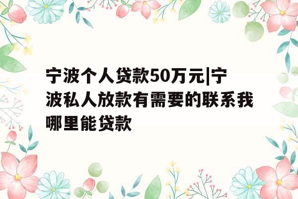 宁波个人贷款50万元|宁波私人放款有需要的联系我哪里能贷款