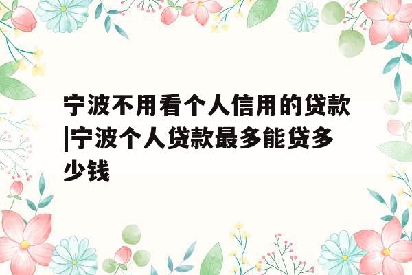 宁波不用看个人信用的贷款|宁波个人贷款最多能贷多少钱