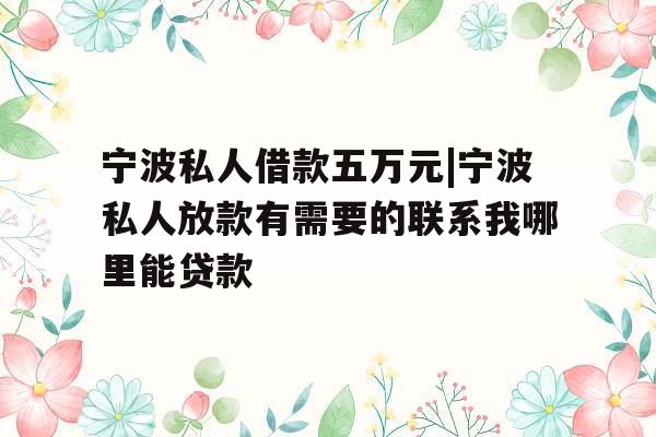 宁波私人借款五万元|宁波私人放款有需要的联系我哪里能贷款