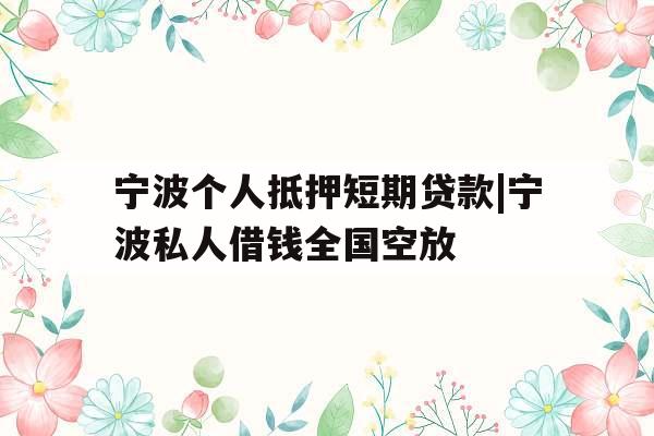 宁波个人抵押短期贷款|宁波私人借钱全国空放