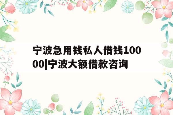 宁波急用钱私人借钱10000|宁波大额借款咨询
