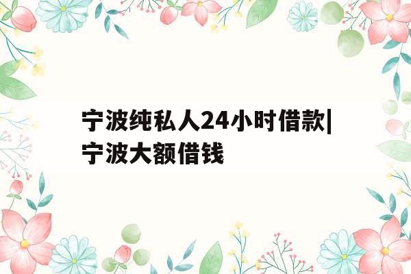宁波纯私人24小时借款|宁波大额借钱