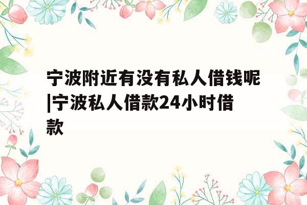 宁波附近有没有私人借钱呢|宁波私人借款24小时借款