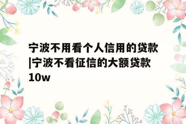 宁波不用看个人信用的贷款|宁波不看征信的大额贷款10w