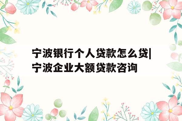 宁波银行个人贷款怎么贷|宁波企业大额贷款咨询