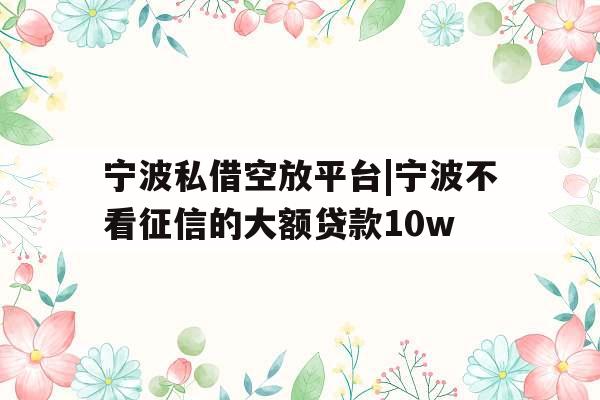 宁波私借空放平台|宁波不看征信的大额贷款10w