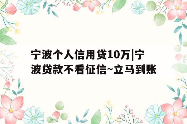 宁波个人信用贷10万|宁波贷款不看征信~立马到账